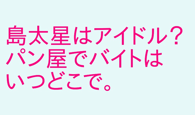 島太星バイト先はどこのパン屋 アイドルでユーチューバーの出身高校は アウトプット部